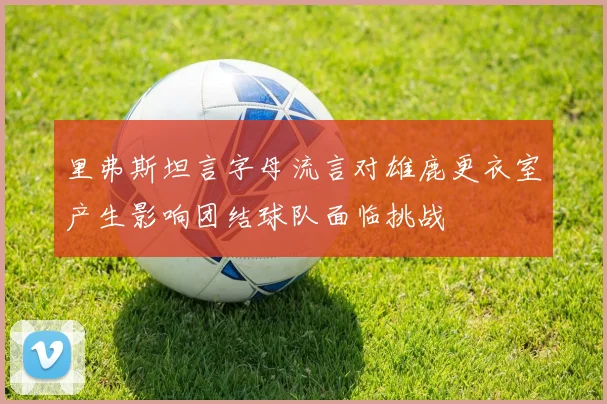 里弗斯坦言字母流言对雄鹿更衣室产生影响团结球队面临挑战
