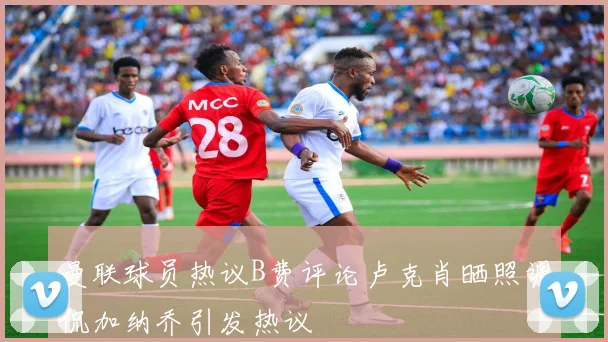 曼联球员热议B费评论卢克肖晒照调侃加纳乔引发热议