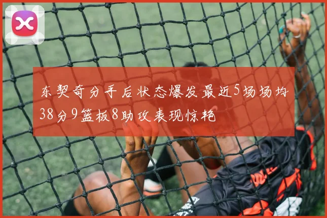 东契奇分手后状态爆发最近5场场均38分9篮板8助攻表现惊艳