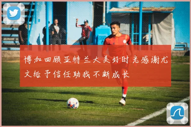 博加回顾亚特兰大美好时光感谢尤文给予信任助我不断成长