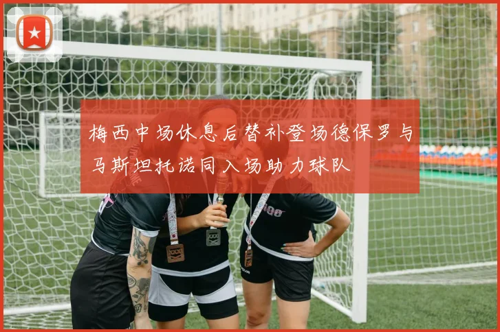 梅西中场休息后替补登场德保罗与马斯坦托诺同入场助力球队