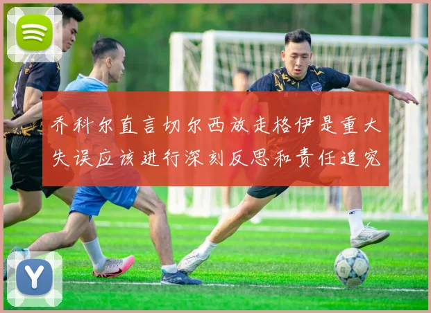 乔科尔直言切尔西放走格伊是重大失误应该进行深刻反思和责任追究